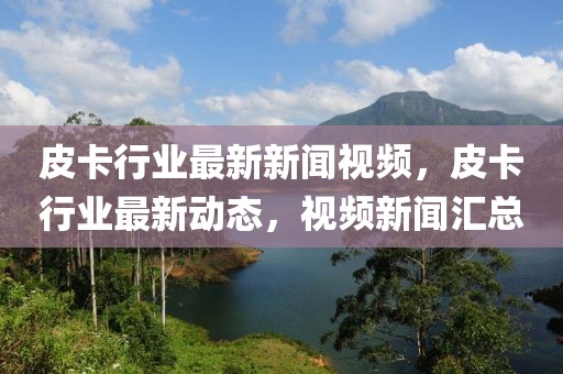 皮卡行業(yè)最新新聞視頻，皮卡行業(yè)最新動態(tài)，視頻新聞匯總