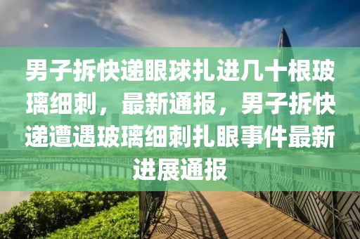 男子拆快遞眼球扎進(jìn)幾十根玻璃細(xì)刺，最新通報，男子拆快遞遭遇玻璃細(xì)刺扎眼事件最新進(jìn)展通報