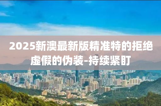 2025新澳最新版精準(zhǔn)特的拒絕虛假的偽裝-持續(xù)緊盯