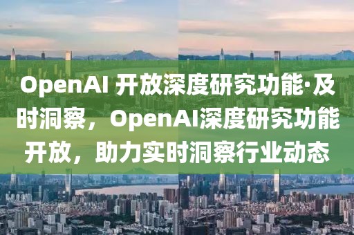 OpenAI 開放深度研究功能·及時洞察，OpenAI深度研究功能開放，助力實時洞察行業(yè)動態(tài)