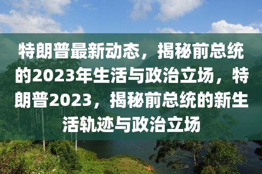 特朗普最新動(dòng)態(tài)，揭秘前總統(tǒng)的2023年生活與政治立場(chǎng)，特朗普2023，揭秘前總統(tǒng)的新生活軌跡與政治立場(chǎng)