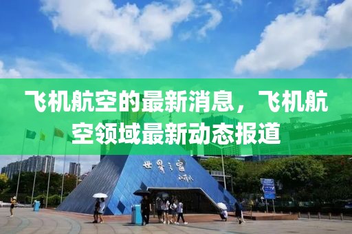 飛機航空的最新消息，飛機航空領(lǐng)域最新動態(tài)報道