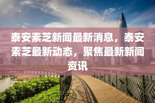 泰安素芝新聞最新消息，泰安素芝最新動態(tài)，聚焦最新新聞資訊