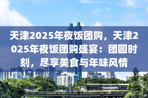天津2025年夜飯團(tuán)購，天津2025年夜飯團(tuán)購盛宴：團(tuán)圓時刻，盡享美食與年味風(fēng)情