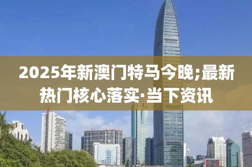2025年新澳門特馬今晚;最新熱門核心落實(shí)·當(dāng)下資訊