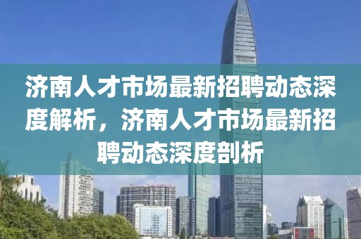 濟(jì)南人才市場(chǎng)最新招聘動(dòng)態(tài)深度解析，濟(jì)南人才市場(chǎng)最新招聘動(dòng)態(tài)深度剖析
