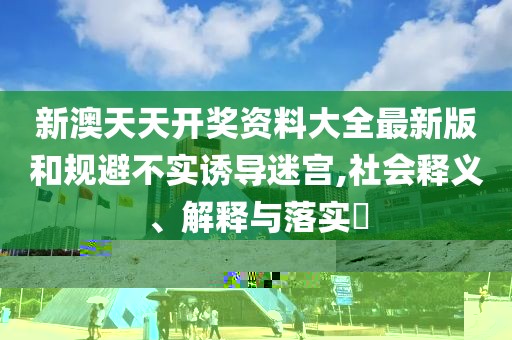 新澳天天開獎資料大全最新版和規(guī)避不實誘導(dǎo)迷宮,社會釋義、解釋與落實?