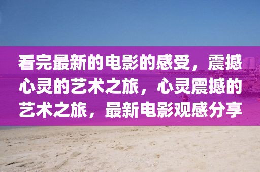 看完最新的電影的感受，震撼心靈的藝術(shù)之旅，心靈震撼的藝術(shù)之旅，最新電影觀感分享