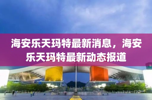 海安樂天瑪特最新消息，海安樂天瑪特最新動態(tài)報道