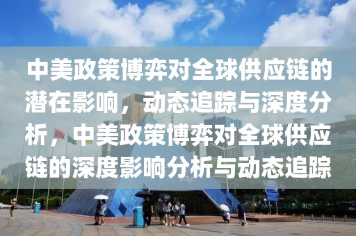中美政策博弈對全球供應(yīng)鏈的潛在影響，動態(tài)追蹤與深度分析，中美政策博弈對全球供應(yīng)鏈的深度影響分析與動態(tài)追蹤