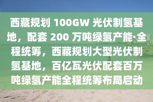 西藏規(guī)劃 100GW 光伏制氫基地，配套 200 萬(wàn)噸綠氫產(chǎn)能·全程統(tǒng)籌，西藏規(guī)劃大型光伏制氫基地，百億瓦光伏配套百萬(wàn)噸綠氫產(chǎn)能全程統(tǒng)籌布局啟動(dòng)