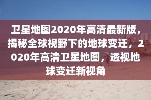 衛(wèi)星地圖2020年高清最新版，揭秘全球視野下的地球變遷，2020年高清衛(wèi)星地圖，透視地球變遷新視角