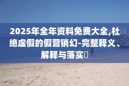 2025年全年資料免費大全,杜絕虛假的假營銷幻-完整釋義、解釋與落實?