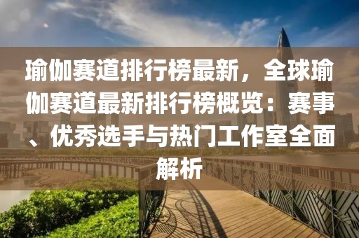 瑜伽賽道排行榜最新，全球瑜伽賽道最新排行榜概覽：賽事、優(yōu)秀選手與熱門工作室全面解析