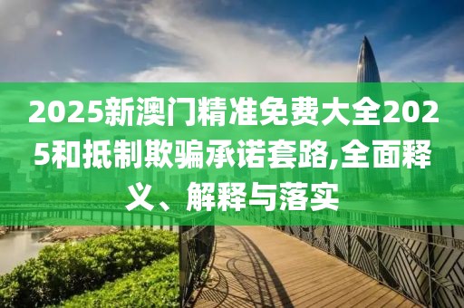 2025新澳門精準免費大全2025和抵制欺騙承諾套路,全面釋義、解釋與落實