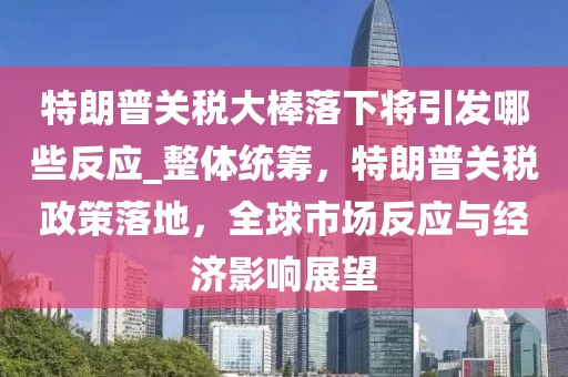 特朗普關(guān)稅大棒落下將引發(fā)哪些反應(yīng)_整體統(tǒng)籌，特朗普關(guān)稅政策落地，全球市場(chǎng)反應(yīng)與經(jīng)濟(jì)影響展望