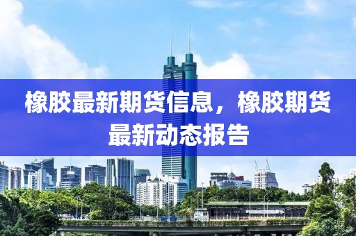 橡膠最新期貨信息，橡膠期貨最新動態(tài)報告