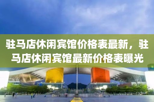 駐馬店休閑賓館價格表最新，駐馬店休閑賓館最新價格表曝光