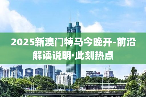 2025新澳門(mén)特馬今晚開(kāi)-前沿解讀說(shuō)明·此刻熱點(diǎn)