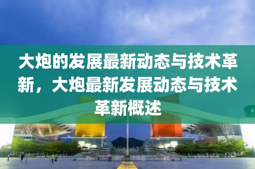 大炮的發(fā)展最新動(dòng)態(tài)與技術(shù)革新，大炮最新發(fā)展動(dòng)態(tài)與技術(shù)革新概述