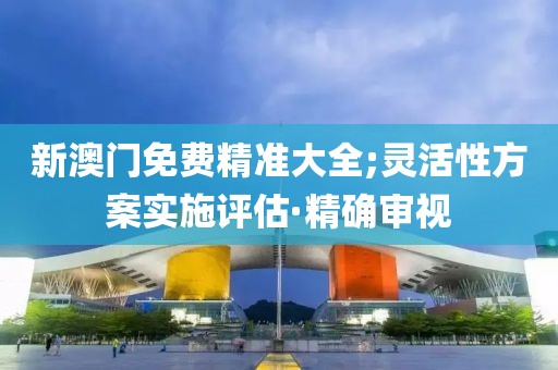 新澳門免費(fèi)精準(zhǔn)大全;靈活性方案實(shí)施評(píng)估·精確審視