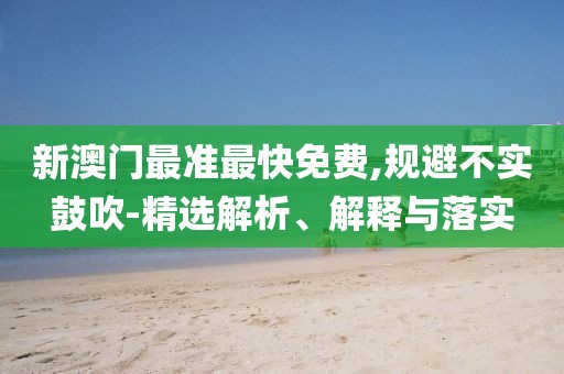 新澳門最準(zhǔn)最快免費(fèi),規(guī)避不實(shí)鼓吹-精選解析、解釋與落實(shí)