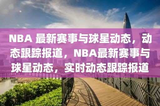 NBA 最新賽事與球星動(dòng)態(tài)，動(dòng)態(tài)跟蹤報(bào)道，NBA最新賽事與球星動(dòng)態(tài)，實(shí)時(shí)動(dòng)態(tài)跟蹤報(bào)道