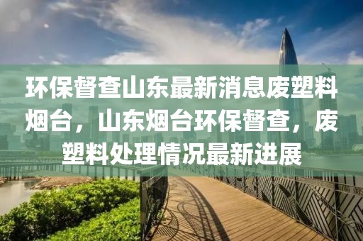 環(huán)保督查山東最新消息廢塑料煙臺(tái)，山東煙臺(tái)環(huán)保督查，廢塑料處理情況最新進(jìn)展