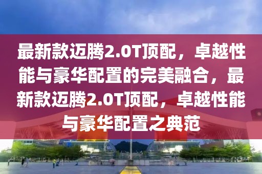 最新款邁騰2.0T頂配，卓越性能與豪華配置的完美融合，最新款邁騰2.0T頂配，卓越性能與豪華配置之典范