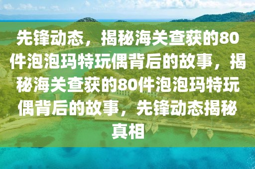 先鋒動(dòng)態(tài)，揭秘海關(guān)查獲的80件泡泡瑪特玩偶背后的故事，揭秘海關(guān)查獲的80件泡泡瑪特玩偶背后的故事，先鋒動(dòng)態(tài)揭秘真相