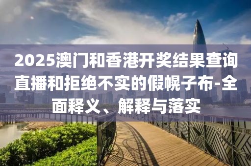 2025澳門(mén)和香港開(kāi)獎(jiǎng)結(jié)果查詢直播和拒絕不實(shí)的假幌子布-全面釋義、解釋與落實(shí)