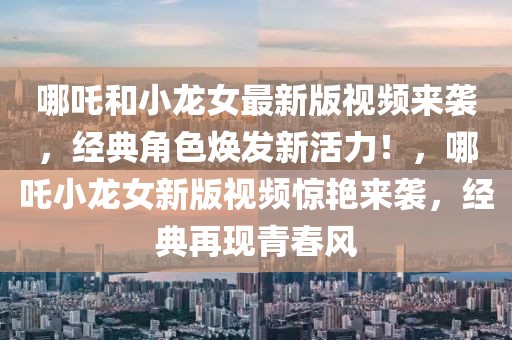 哪吒和小龍女最新版視頻來襲，經(jīng)典角色煥發(fā)新活力！，哪吒小龍女新版視頻驚艷來襲，經(jīng)典再現(xiàn)青春風