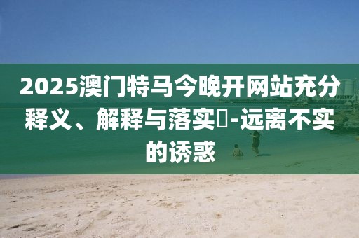 2025澳門特馬今晚開網(wǎng)站充分釋義、解釋與落實(shí)?-遠(yuǎn)離不實(shí)的誘惑