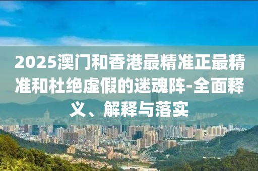 2025澳門和香港最精準正最精準和杜絕虛假的迷魂陣-全面釋義、解釋與落實