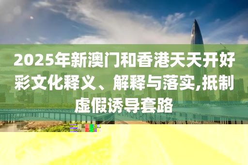 2025年新澳門和香港天天開好彩文化釋義、解釋與落實(shí),抵制虛假誘導(dǎo)套路