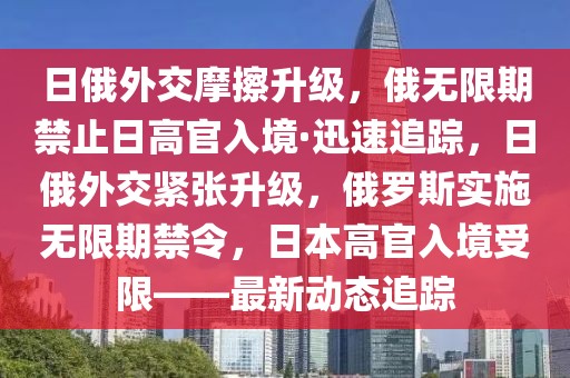 日俄外交摩擦升級(jí)，俄無(wú)限期禁止日高官入境·迅速追蹤，日俄外交緊張升級(jí)，俄羅斯實(shí)施無(wú)限期禁令，日本高官入境受限——最新動(dòng)態(tài)追蹤