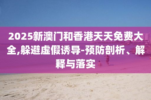 2025新澳門和香港天天免費大全,躲避虛假誘導(dǎo)-預(yù)防剖析、解釋與落實