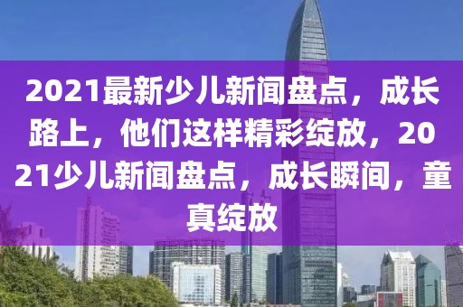 2021最新少兒新聞盤點，成長路上，他們這樣精彩綻放，2021少兒新聞盤點，成長瞬間，童真綻放