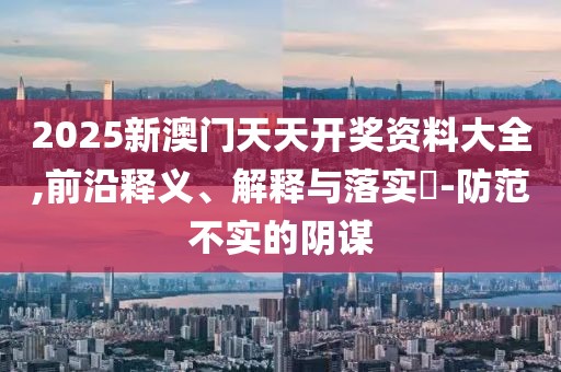 2025新澳門天天開獎(jiǎng)資料大全,前沿釋義、解釋與落實(shí)?-防范不實(shí)的陰謀