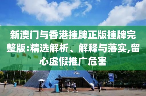 新澳門與香港掛牌正版掛牌完整版:精選解析、解釋與落實(shí),留心虛假推廣危害