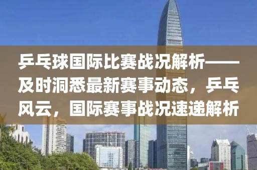乒乓球國際比賽戰(zhàn)況解析——及時洞悉最新賽事動態(tài)，乒乓風云，國際賽事戰(zhàn)況速遞解析
