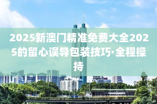2025新澳門精準(zhǔn)免費(fèi)大全2025的留心誤導(dǎo)包裝技巧·全程操持