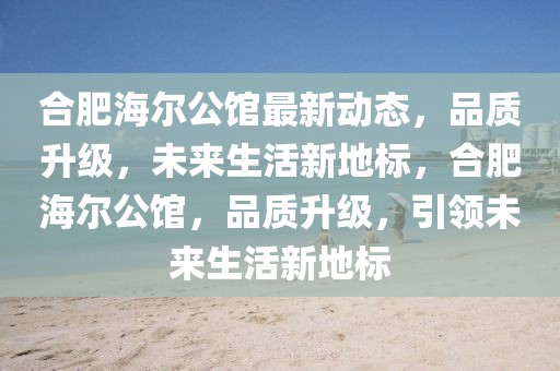 合肥海爾公館最新動態(tài)，品質(zhì)升級，未來生活新地標(biāo)，合肥海爾公館，品質(zhì)升級，引領(lǐng)未來生活新地標(biāo)