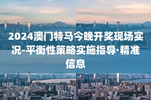 2024澳門特馬今晚開獎現(xiàn)場實況-平衡性策略實施指導(dǎo)·精準(zhǔn)信息