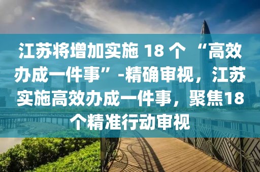 江蘇將增加實(shí)施 18 個(gè) “高效辦成一件事”-精確審視，江蘇實(shí)施高效辦成一件事，聚焦18個(gè)精準(zhǔn)行動(dòng)審視