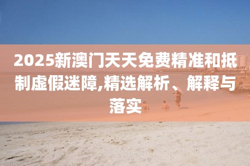 2025新澳門天天免費(fèi)精準(zhǔn)和抵制虛假迷障,精選解析、解釋與落實(shí)