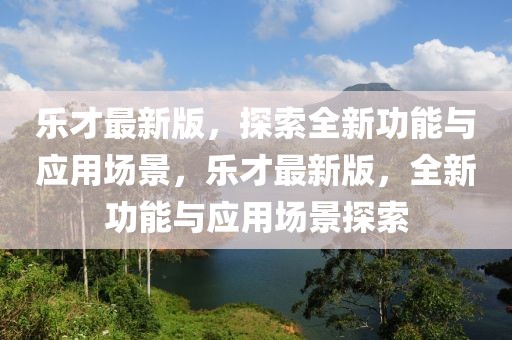 樂才最新版，探索全新功能與應(yīng)用場景，樂才最新版，全新功能與應(yīng)用場景探索