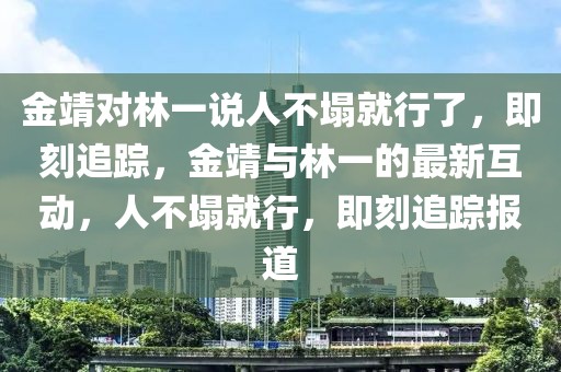 金靖對林一說人不塌就行了，即刻追蹤，金靖與林一的最新互動，人不塌就行，即刻追蹤報道