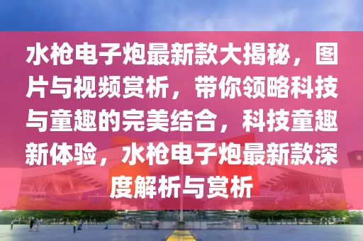 水槍電子炮最新款大揭秘，圖片與視頻賞析，帶你領(lǐng)略科技與童趣的完美結(jié)合，科技童趣新體驗(yàn)，水槍電子炮最新款深度解析與賞析