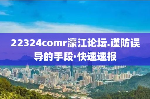 22324comr濠江論壇.謹防誤導(dǎo)的手段·快速速報